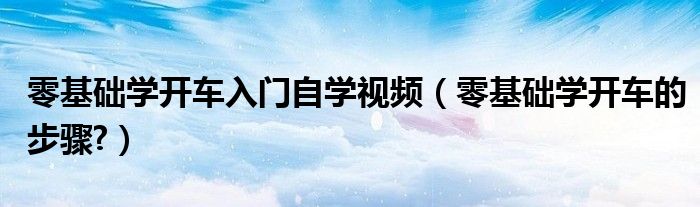 零基础学开车入门自学视频（零基础学开车的步骤?）