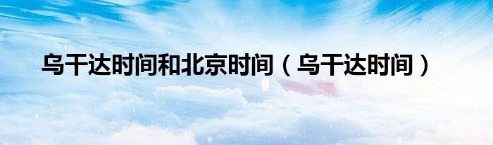 乌干达时间和北京时间（乌干达时间）