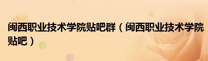 闽西职业技术学院贴吧群（闽西职业技术学院贴吧）