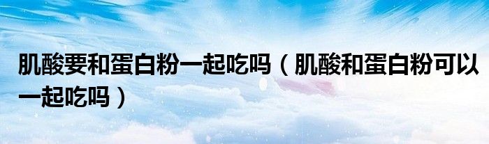 肌酸要和蛋白粉一起吃吗（肌酸和蛋白粉可以一起吃吗）
