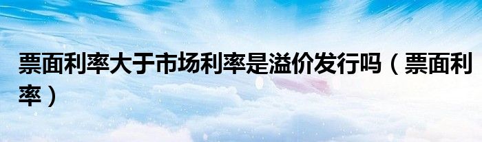 票面利率大于市场利率是溢价发行吗（票面利率）