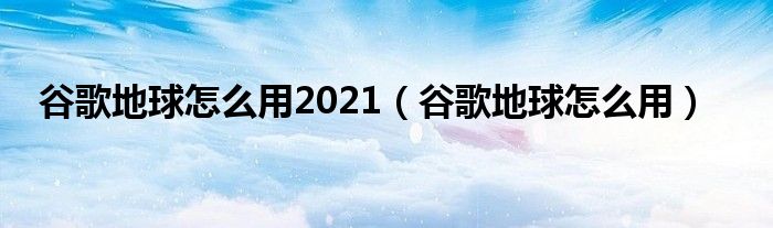 谷歌地球怎么用2021（谷歌地球怎么用）