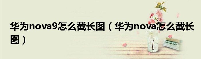 华为nova9怎么截长图（华为nova怎么截长图）