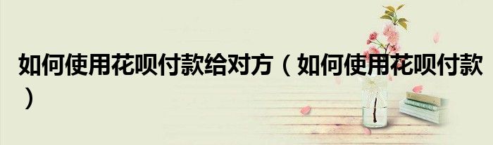 如何使用花呗付款给对方（如何使用花呗付款）