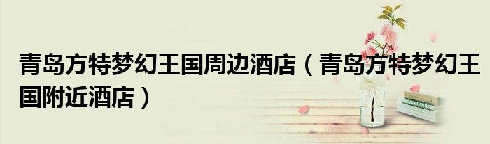 青岛方特梦幻王国周边酒店（青岛方特梦幻王国附近酒店）
