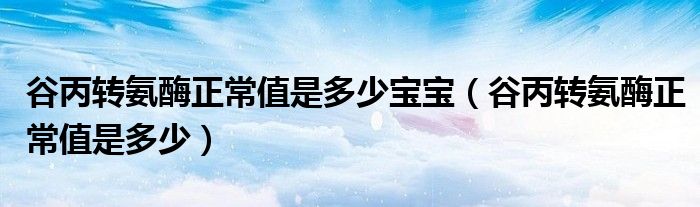 谷丙转氨酶正常值是多少宝宝（谷丙转氨酶正常值是多少）