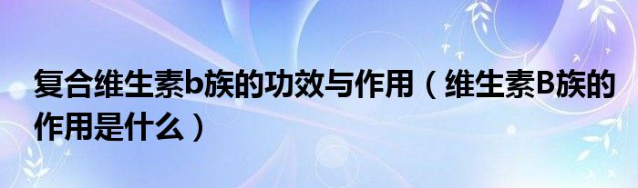 复合维生素b族的功效与作用（维生素B族的作用是什么）