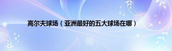 高尔夫球场（亚洲最好的五大球场在哪）