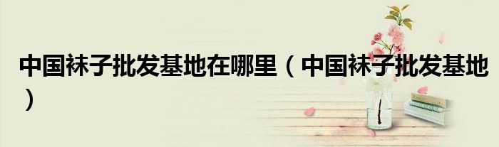 中国袜子批发基地在哪里（中国袜子批发基地）