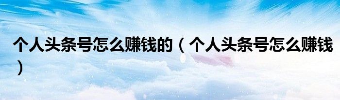 个人头条号怎么赚钱的（个人头条号怎么赚钱）