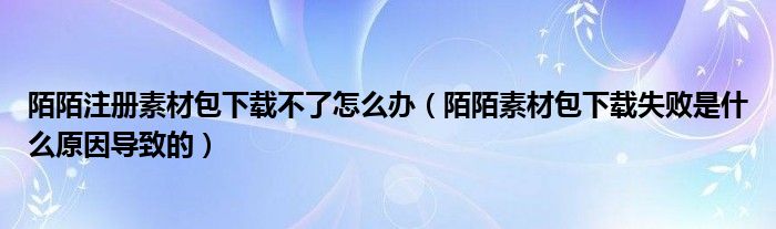 陌陌注册素材包下载不了怎么办（陌陌素材包下载失败是什么原因导致的）
