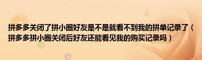 拼多多关闭了拼小圈好友是不是就看不到我的拼单记录了（拼多多拼小圈关闭后好友还能看见我的购买记录吗）