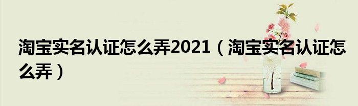 淘宝实名认证怎么弄2021（淘宝实名认证怎么弄）