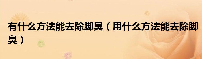 有什么方法能去除脚臭（用什么方法能去除脚臭）